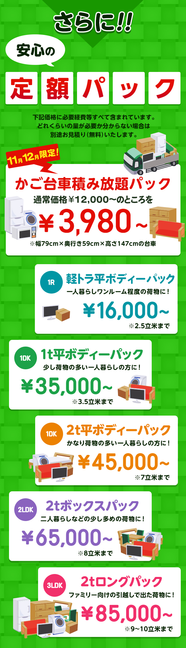 さらに安心の定額パック！下記価格に必要経費などすべて含まれています。どれくらいの量が必要か分からない場合は別途無料でお見積りいたします。今だけ限定のかご台車積み放題パック通常価格16,000円～のところを9,800円～※幅79cm×奥行59cm×高さ147cmの台車。１R軽トラックパック一人暮らしワンルーム程度の荷物に！16,000円～※2.5立米まで１DK1t平ボディーパック少し荷物の多い一人暮らしの方におすすめ！35,000円～※3.5立米まで１DK2t平ボディーパックかなり荷物の多い一人暮らしの方に45,000円～※7立米まで２LDK2tボックスパック二人暮らしなどの少し多めの荷物に！65,000円～※8立米まで３LDK2tロングパックファミリー向けの引っ越しで出た荷物に！85,000円～※9～10立米まで