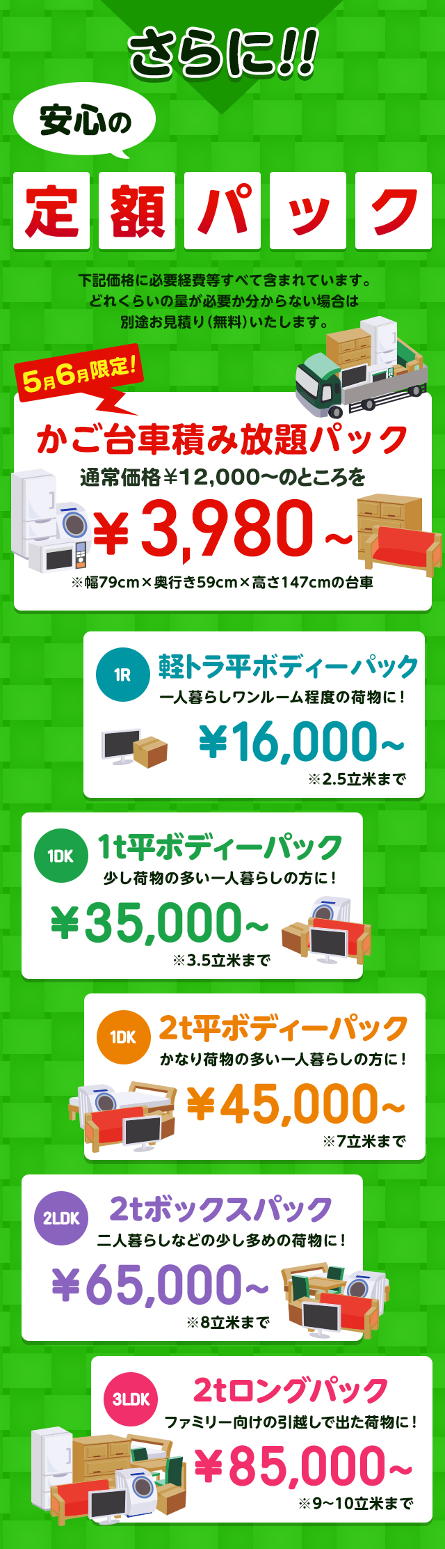 さらに安心の定額パック！下記価格に必要経費などすべて含まれています。どれくらいの量が必要か分からない場合は別途無料でお見積りいたします。今だけ限定のかご台車積み放題パック通常価格16,000円～のところを9,800円～※幅79cm×奥行59cm×高さ147cmの台車。１R軽トラックパック一人暮らしワンルーム程度の荷物に！16,000円～※2.5立米まで１DK1t平ボディーパック少し荷物の多い一人暮らしの方におすすめ！35,000円～※3.5立米まで１DK2t平ボディーパックかなり荷物の多い一人暮らしの方に45,000円～※7立米まで２LDK2tボックスパック二人暮らしなどの少し多めの荷物に！65,000円～※8立米まで３LDK2tロングパックファミリー向けの引っ越しで出た荷物に！85,000円～※9～10立米まで